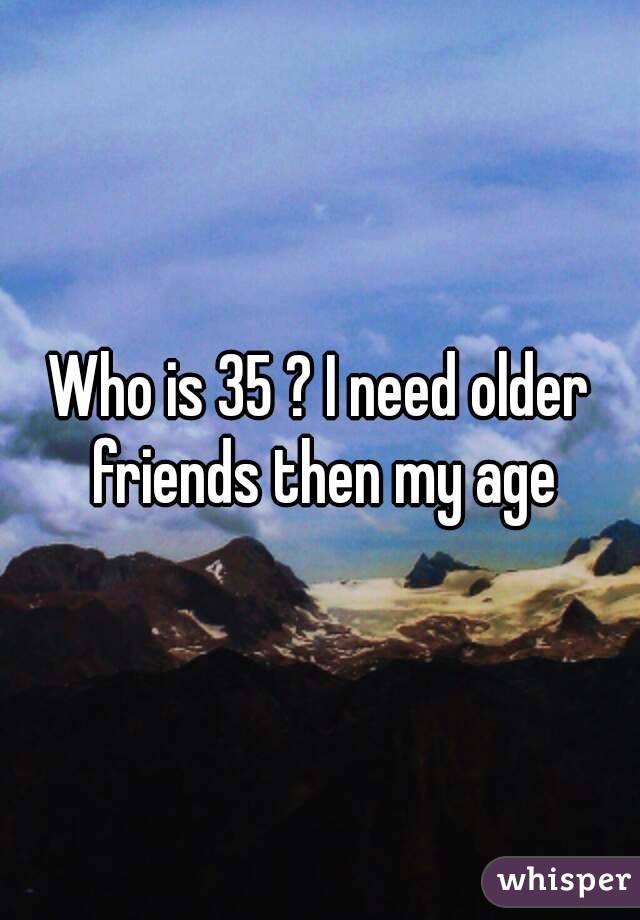 Who is 35 ? I need older friends then my age