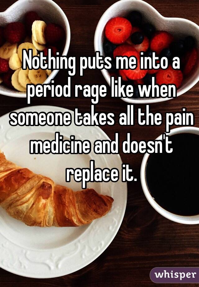 Nothing puts me into a period rage like when someone takes all the pain medicine and doesn't replace it.