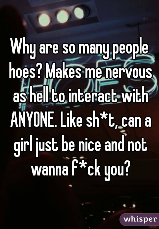 Why are so many people hoes? Makes me nervous as hell to interact with ANYONE. Like sh*t, can a girl just be nice and not wanna f*ck you?