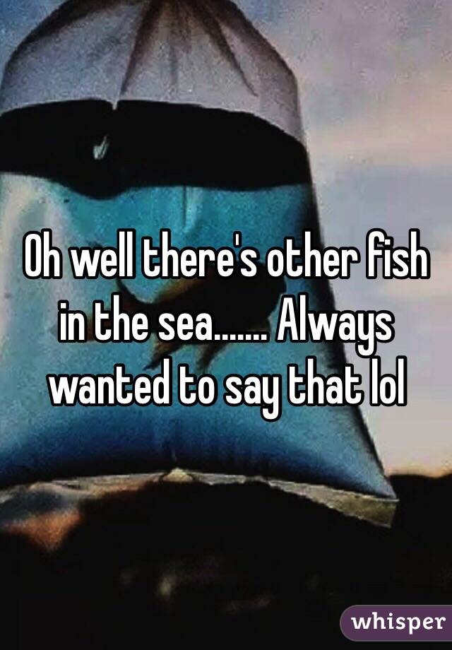 Oh well there's other fish in the sea....... Always wanted to say that lol