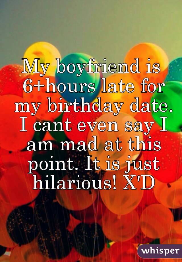 My boyfriend is 6+hours late for my birthday date. I cant even say I am mad at this point. It is just hilarious! X'D