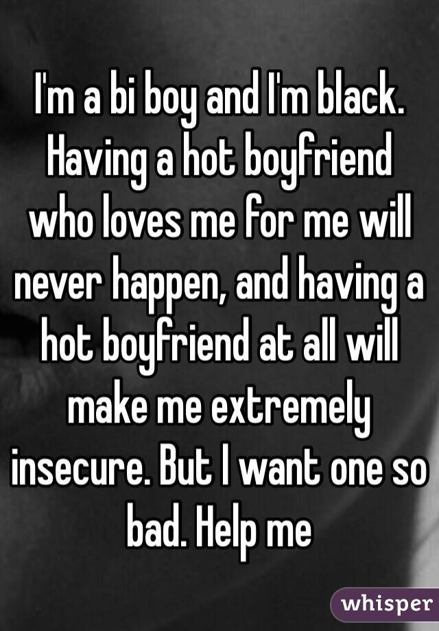 I'm a bi boy and I'm black. Having a hot boyfriend who loves me for me will never happen, and having a hot boyfriend at all will make me extremely insecure. But I want one so bad. Help me