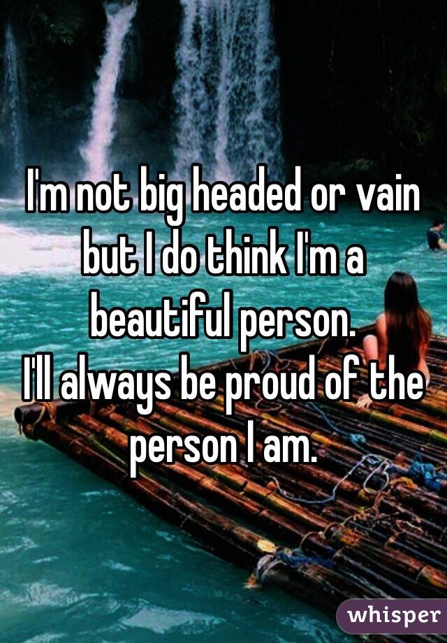 I'm not big headed or vain but I do think I'm a beautiful person.
I'll always be proud of the person I am. 