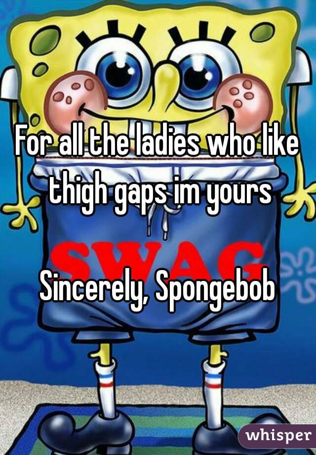 For all the ladies who like thigh gaps im yours

Sincerely, Spongebob