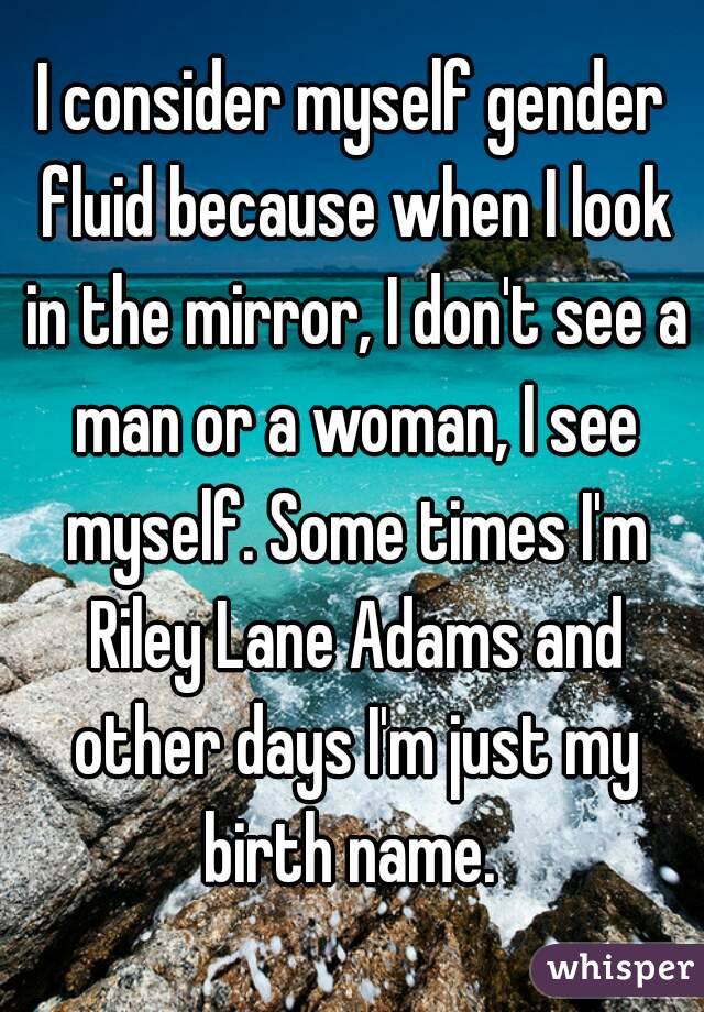 I consider myself gender fluid because when I look in the mirror, I don't see a man or a woman, I see myself. Some times I'm Riley Lane Adams and other days I'm just my birth name. 