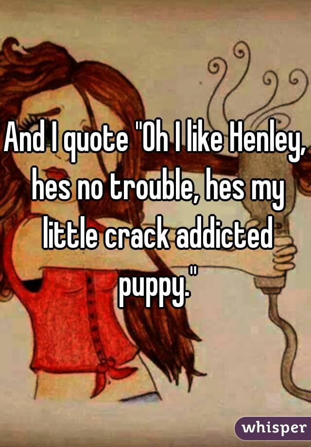 And I quote "Oh I like Henley, hes no trouble, hes my little crack addicted puppy."