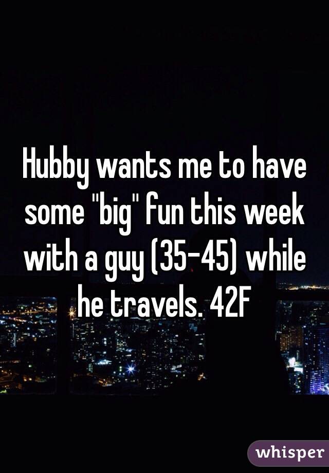 Hubby wants me to have some "big" fun this week with a guy (35-45) while he travels. 42F