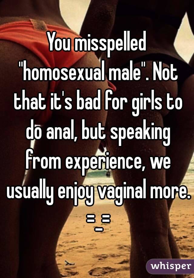 You misspelled "homosexual male". Not that it's bad for girls to do anal, but speaking from experience, we usually enjoy vaginal more. =_=