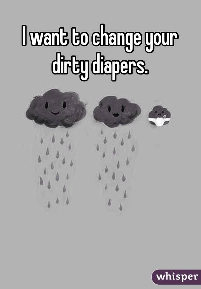 I want to change your dirty diapers.