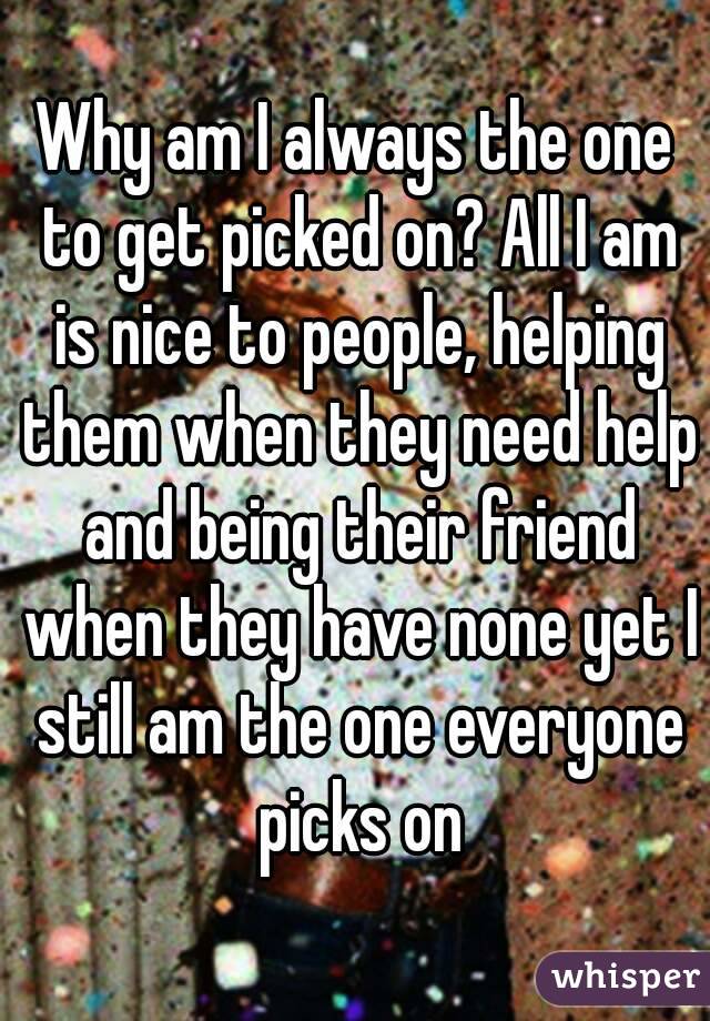 Why am I always the one to get picked on? All I am is nice to people, helping them when they need help and being their friend when they have none yet I still am the one everyone picks on