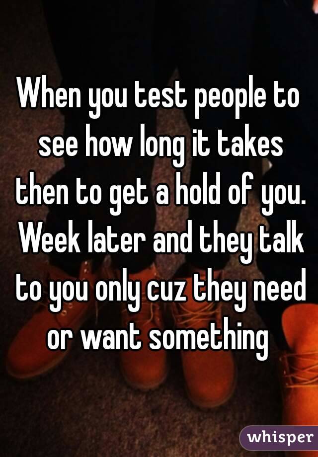 When you test people to see how long it takes then to get a hold of you. Week later and they talk to you only cuz they need or want something 