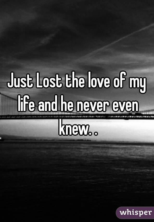 Just Lost the love of my life and he never even knew. .