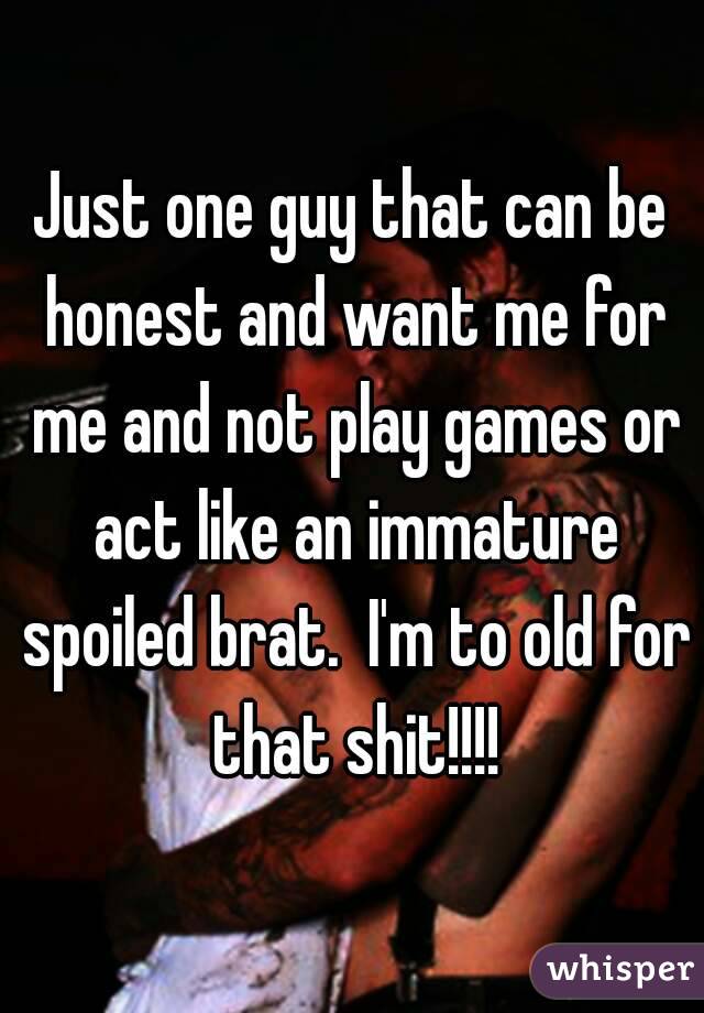 Just one guy that can be honest and want me for me and not play games or act like an immature spoiled brat.  I'm to old for that shit!!!!