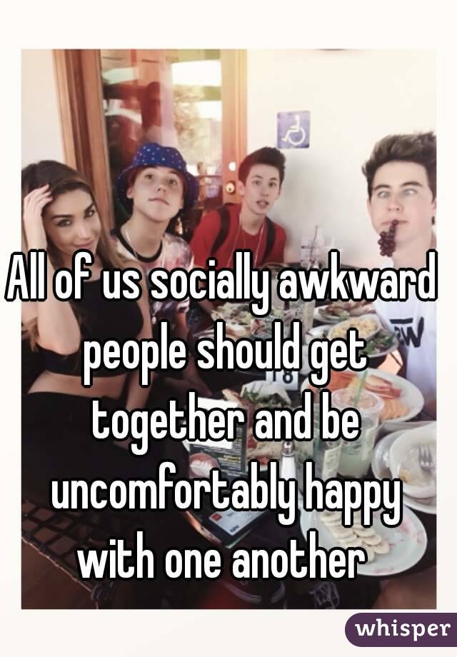 All of us socially awkward people should get together and be uncomfortably happy with one another 