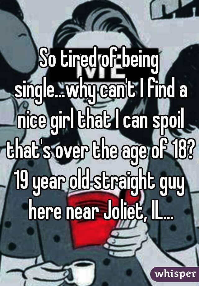 So tired of being single...why can't I find a nice girl that I can spoil that's over the age of 18?
19 year old straight guy here near Joliet, IL...