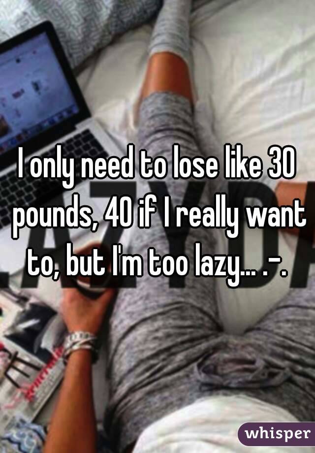 I only need to lose like 30 pounds, 40 if I really want to, but I'm too lazy... .-. 