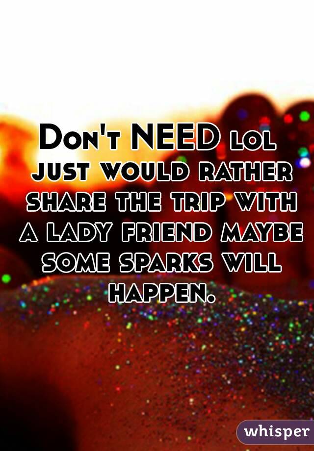 Don't NEED lol just would rather share the trip with a lady friend maybe some sparks will happen.