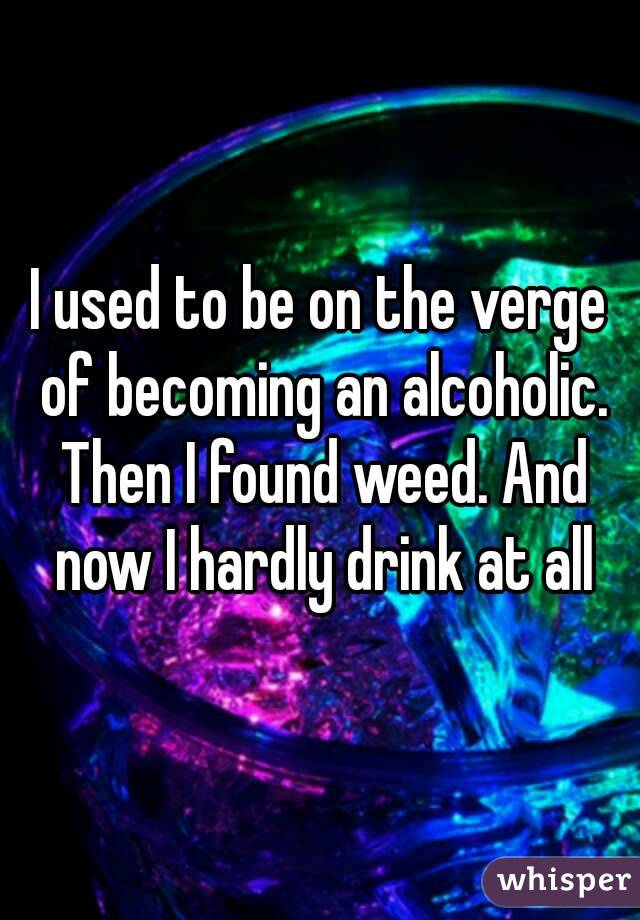 I used to be on the verge of becoming an alcoholic. Then I found weed. And now I hardly drink at all