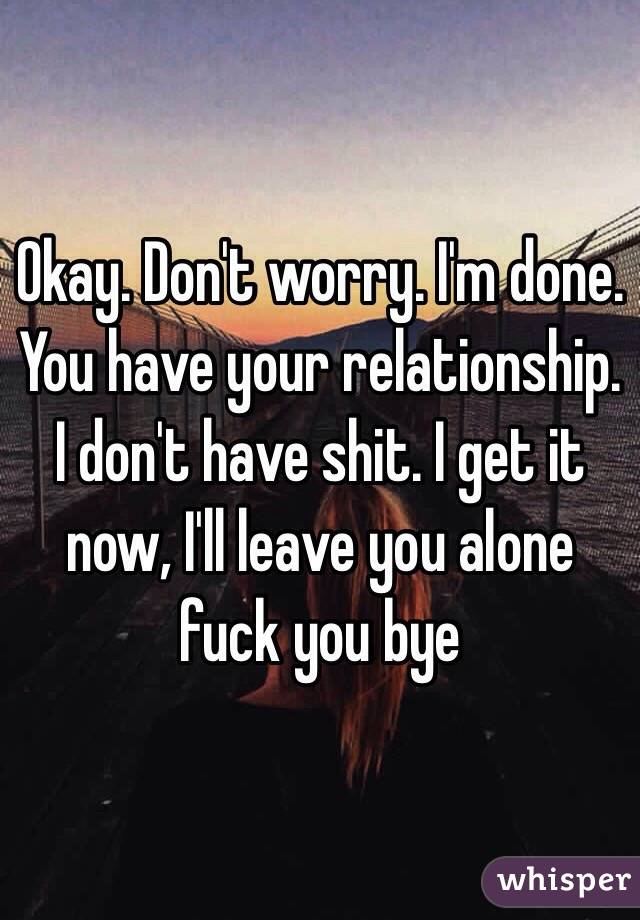 Okay. Don't worry. I'm done. You have your relationship. I don't have shit. I get it now, I'll leave you alone fuck you bye