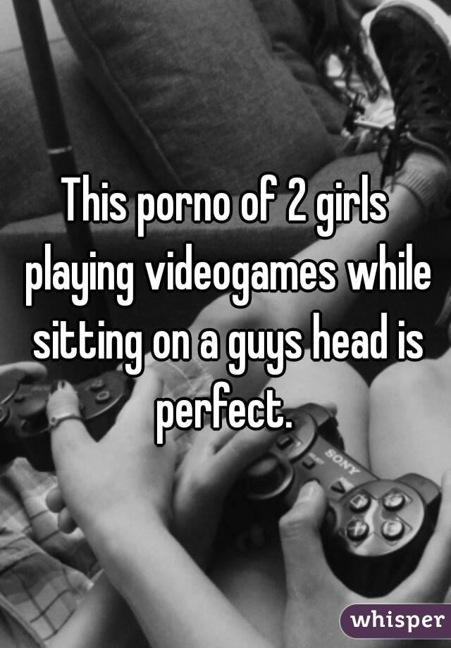 This porno of 2 girls playing videogames while sitting on a guys head is perfect. 