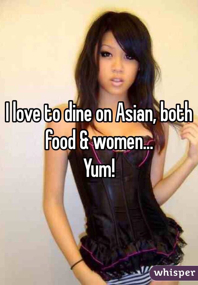 I love to dine on Asian, both food & women...
Yum!