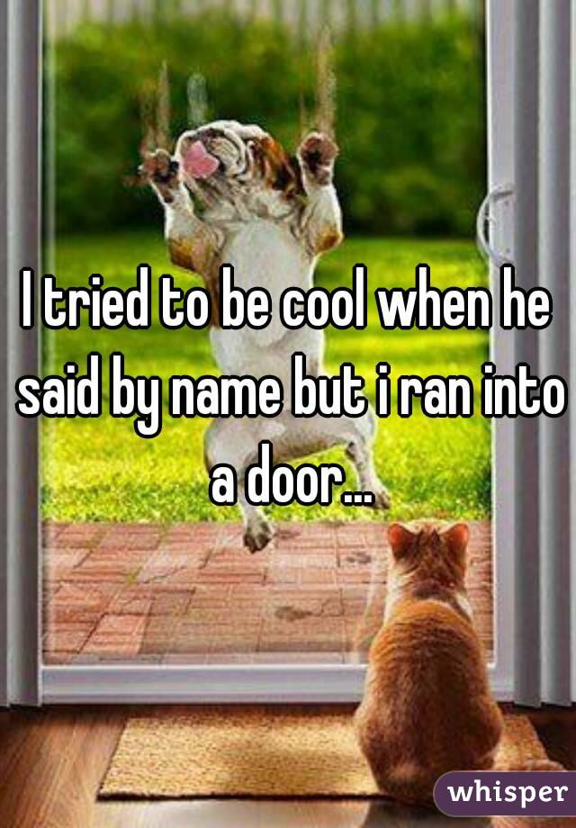 I tried to be cool when he said by name but i ran into a door...