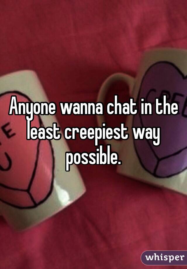 Anyone wanna chat in the least creepiest way possible.