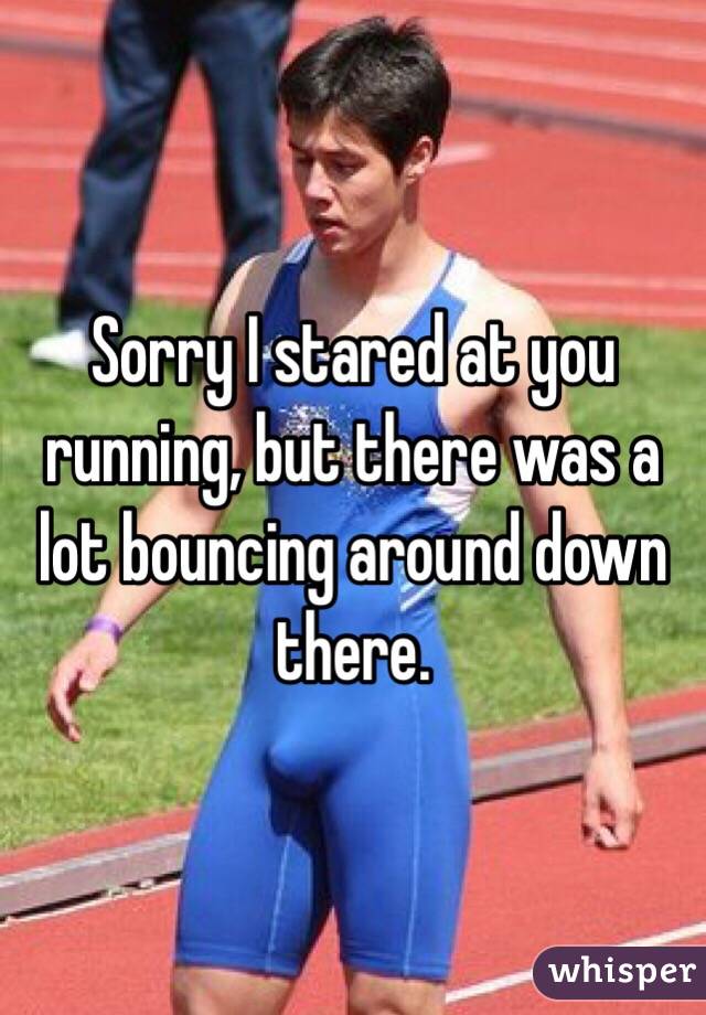 Sorry I stared at you running, but there was a lot bouncing around down there. 