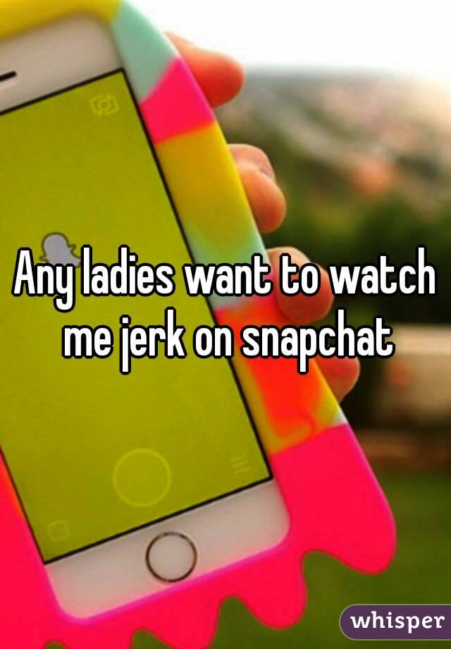 Any ladies want to watch me jerk on snapchat