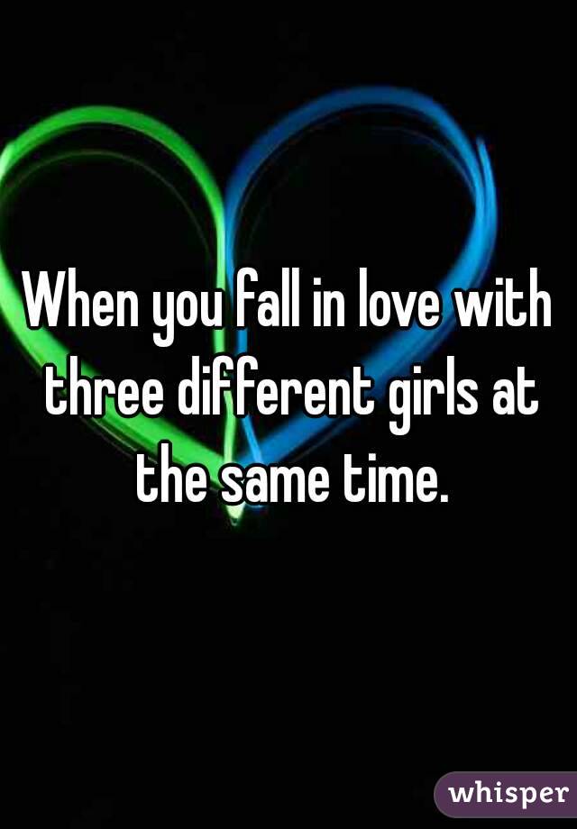 When you fall in love with three different girls at the same time.