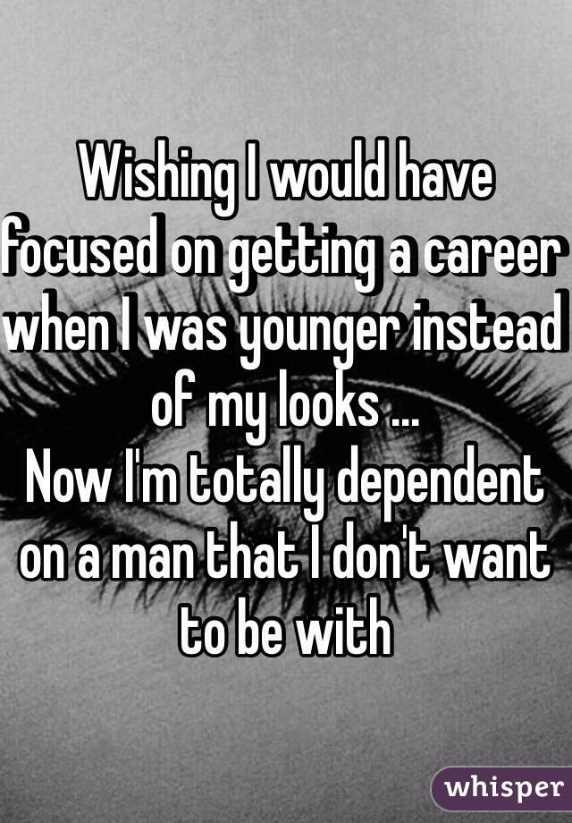 Wishing I would have focused on getting a career when I was younger instead of my looks ...
Now I'm totally dependent on a man that I don't want to be with  