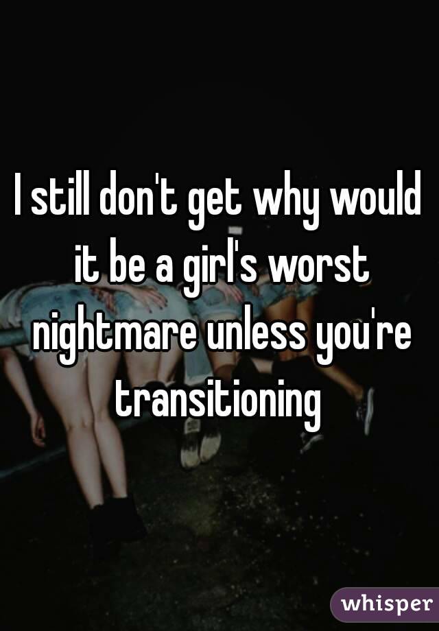 I still don't get why would it be a girl's worst nightmare unless you're transitioning 