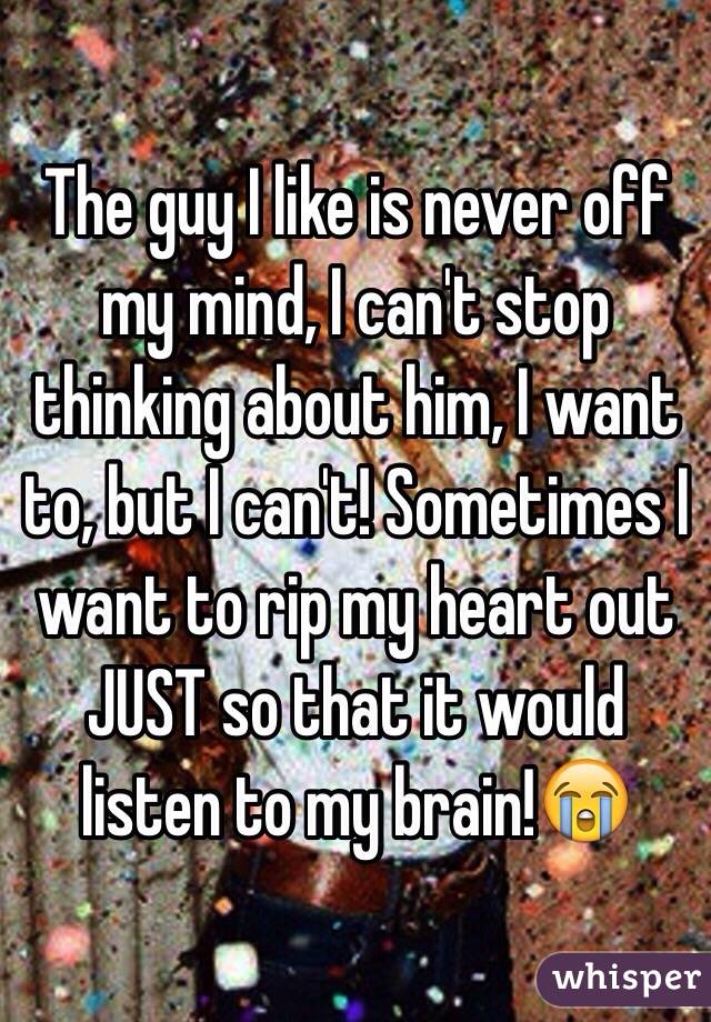 The guy I like is never off my mind, I can't stop thinking about him, I want to, but I can't! Sometimes I want to rip my heart out JUST so that it would listen to my brain!😭