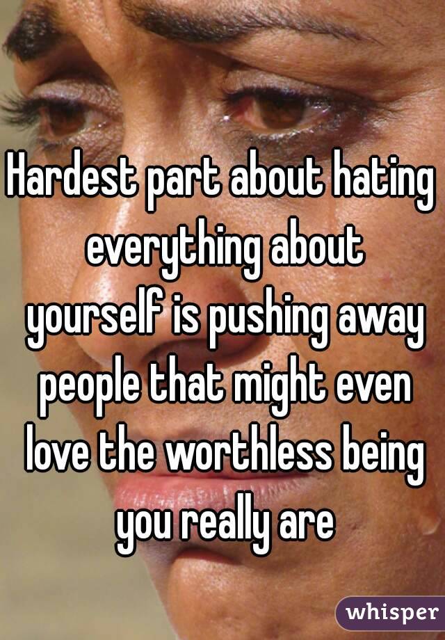 Hardest part about hating everything about yourself is pushing away people that might even love the worthless being you really are