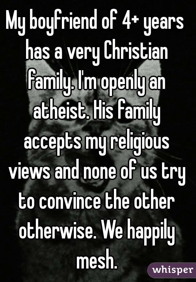 My boyfriend of 4+ years has a very Christian family. I'm openly an atheist. His family accepts my religious views and none of us try to convince the other otherwise. We happily mesh.