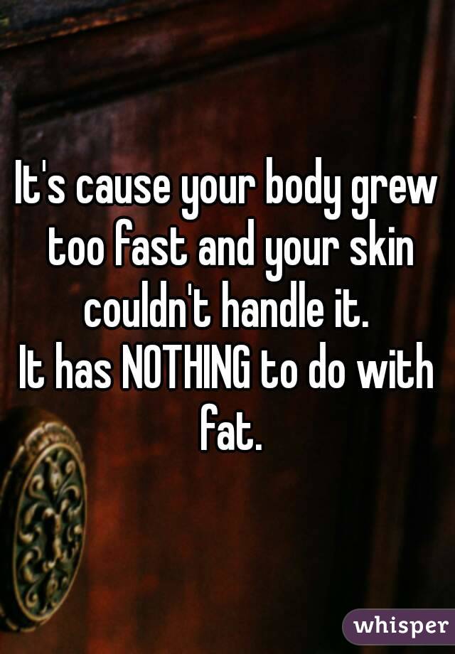 It's cause your body grew too fast and your skin couldn't handle it. 
It has NOTHING to do with fat.