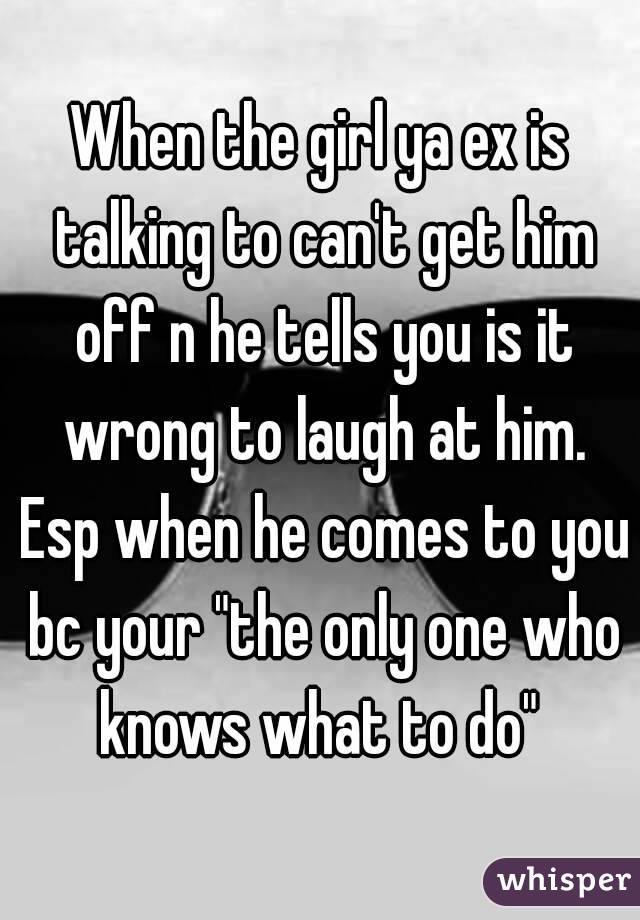 When the girl ya ex is talking to can't get him off n he tells you is it wrong to laugh at him. Esp when he comes to you bc your "the only one who knows what to do" 