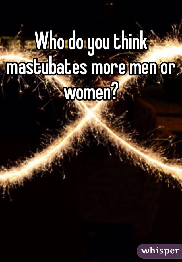 Who do you think mastubates more men or women?