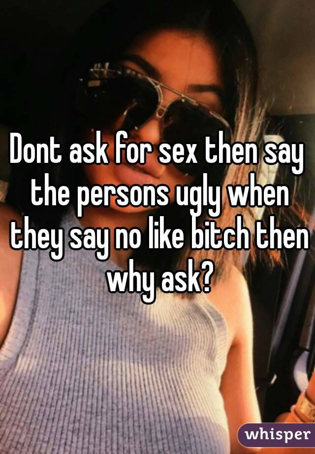 Dont ask for sex then say the persons ugly when they say no like bitch then why ask?