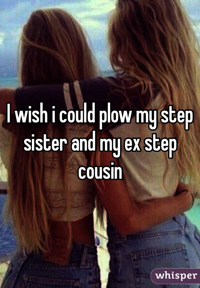 I wish i could plow my step sister and my ex step cousin