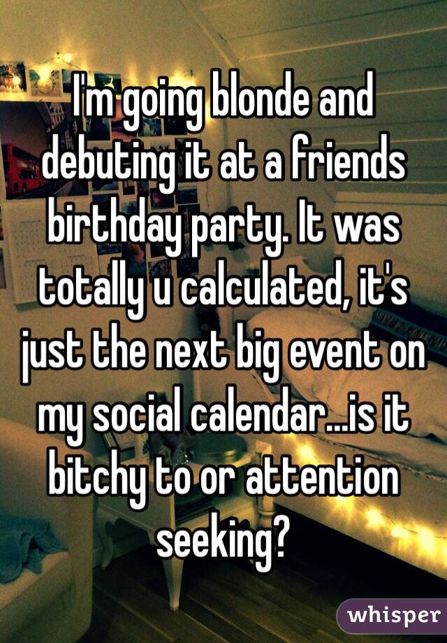 I'm going blonde and debuting it at a friends birthday party. It was totally u calculated, it's just the next big event on my social calendar...is it bitchy to or attention seeking?