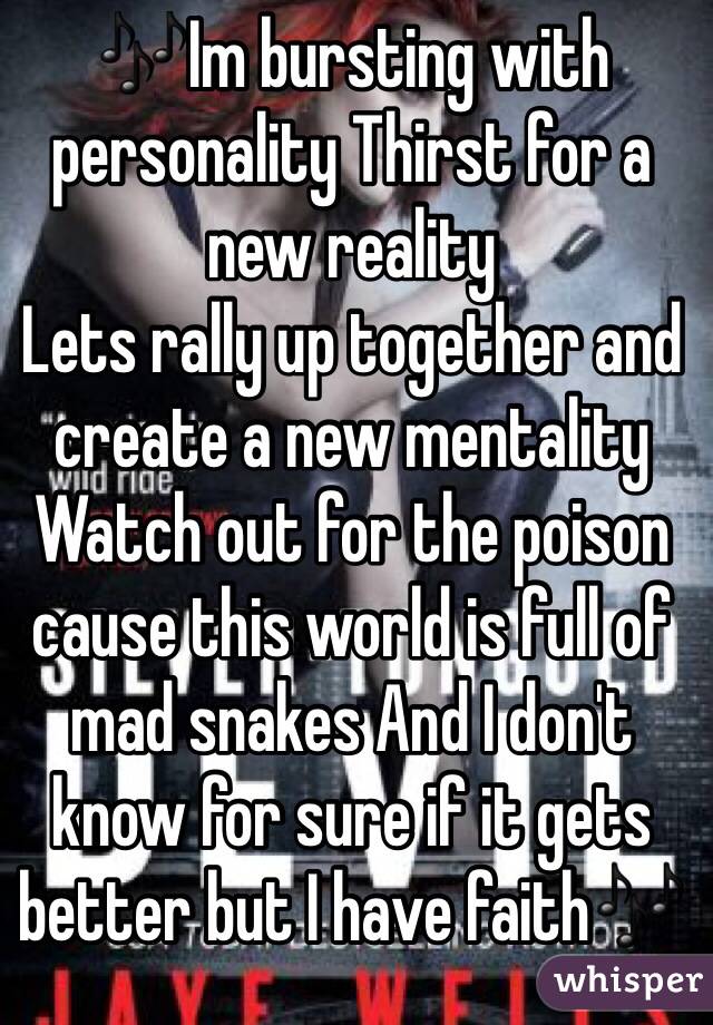 🎶Im bursting with personality Thirst for a new reality
Lets rally up together and create a new mentality
Watch out for the poison cause this world is full of mad snakes And I don't know for sure if it gets better but I have faith🎶