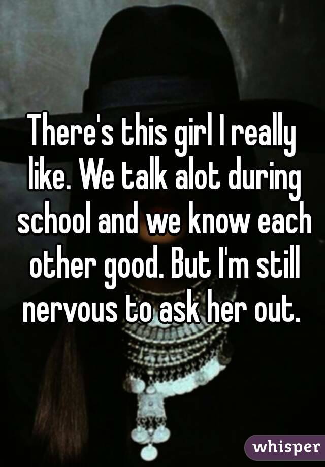 There's this girl I really like. We talk alot during school and we know each other good. But I'm still nervous to ask her out. 