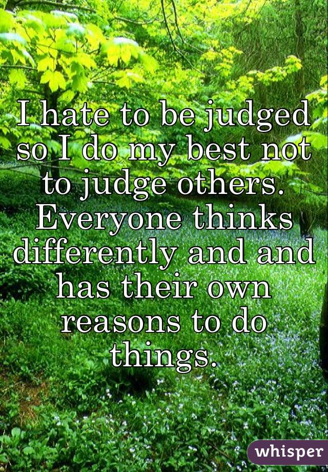 I hate to be judged so I do my best not to judge others. Everyone thinks differently and and has their own reasons to do things.