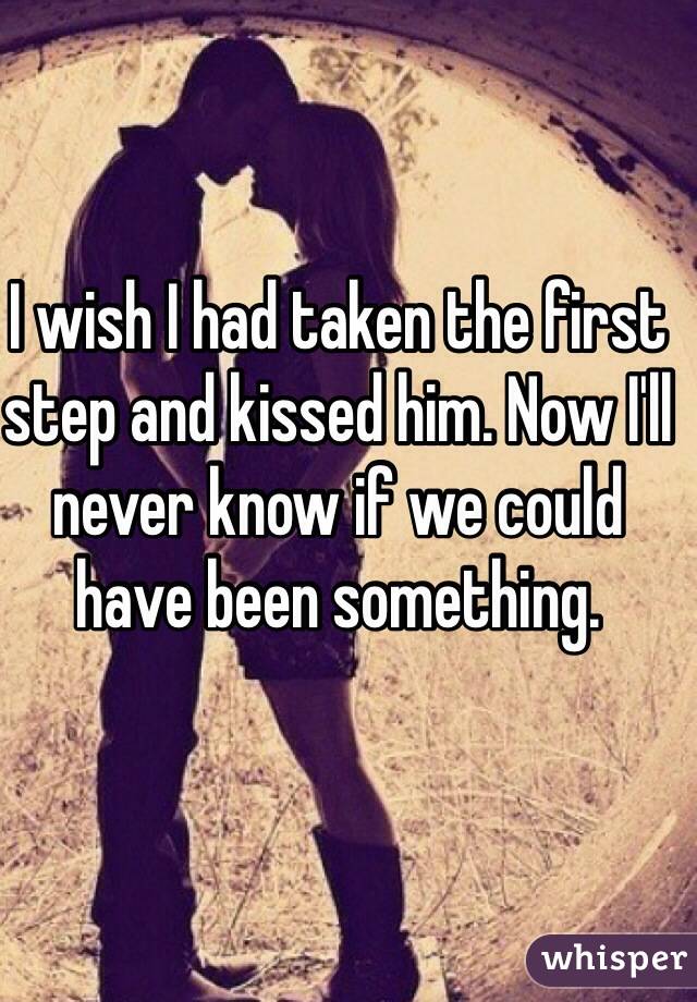 I wish I had taken the first step and kissed him. Now I'll never know if we could have been something. 