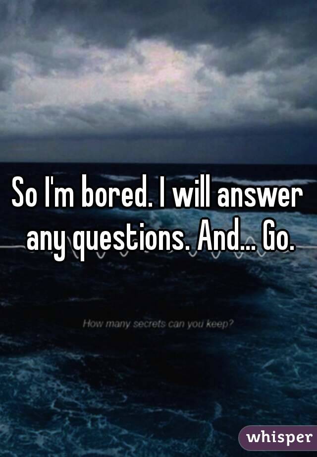 So I'm bored. I will answer any questions. And... Go.