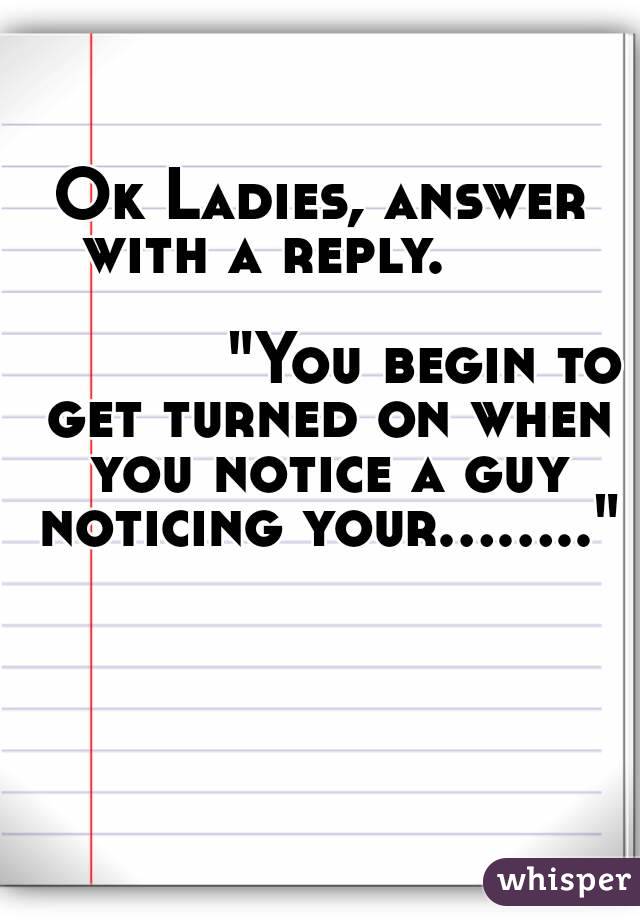 Ok Ladies, answer with a reply.       
                                            "You begin to get turned on when you notice a guy noticing your........"