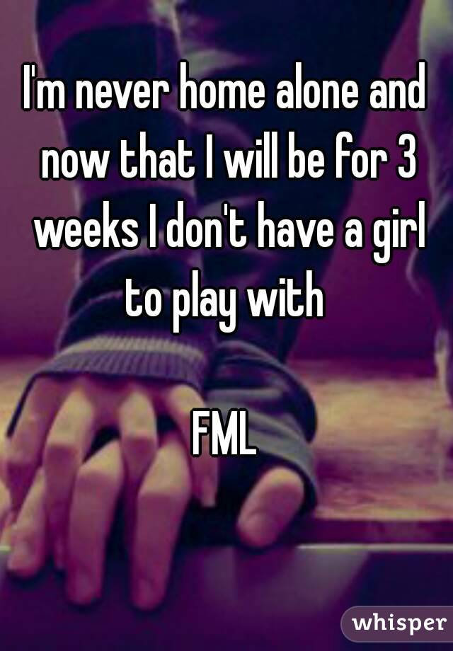 I'm never home alone and now that I will be for 3 weeks I don't have a girl to play with 

FML