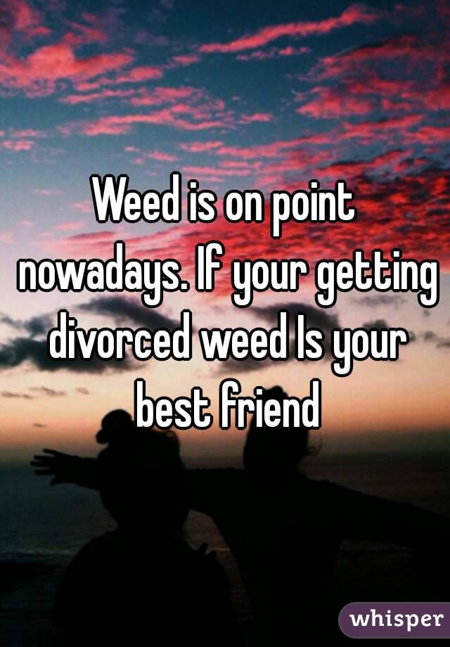 Weed is on point nowadays. If your getting divorced weed Is your best friend