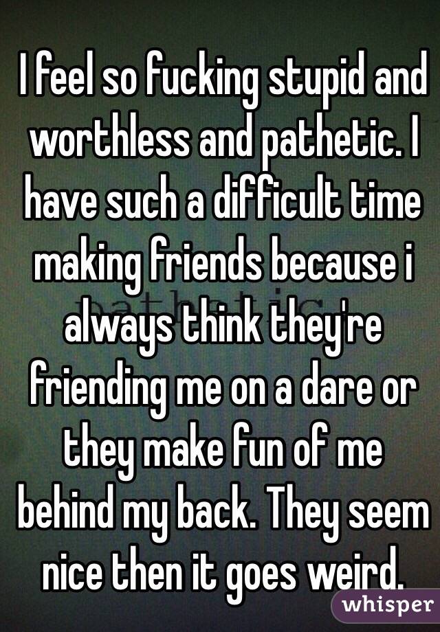 I feel so fucking stupid and worthless and pathetic. I have such a difficult time making friends because i always think they're friending me on a dare or they make fun of me behind my back. They seem nice then it goes weird. 